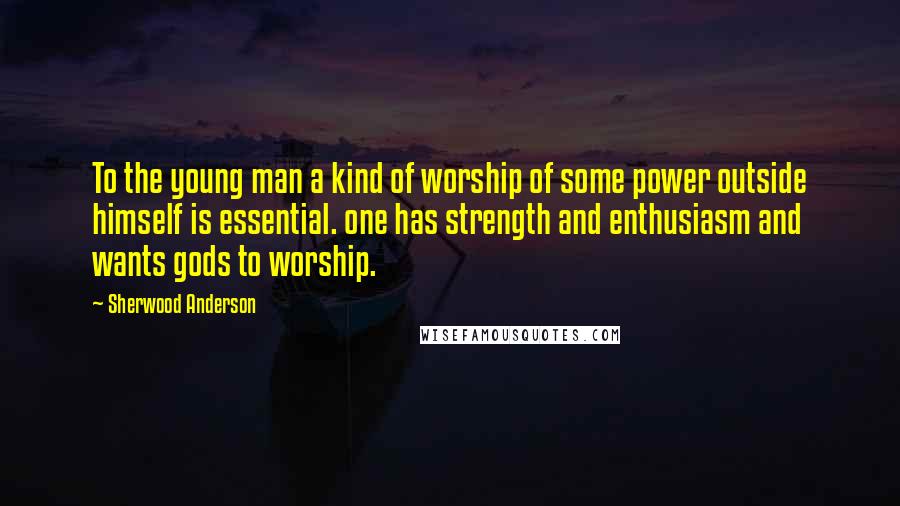 Sherwood Anderson Quotes: To the young man a kind of worship of some power outside himself is essential. one has strength and enthusiasm and wants gods to worship.