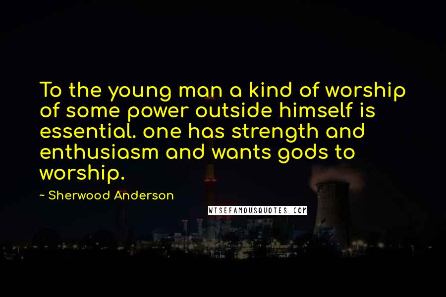 Sherwood Anderson Quotes: To the young man a kind of worship of some power outside himself is essential. one has strength and enthusiasm and wants gods to worship.