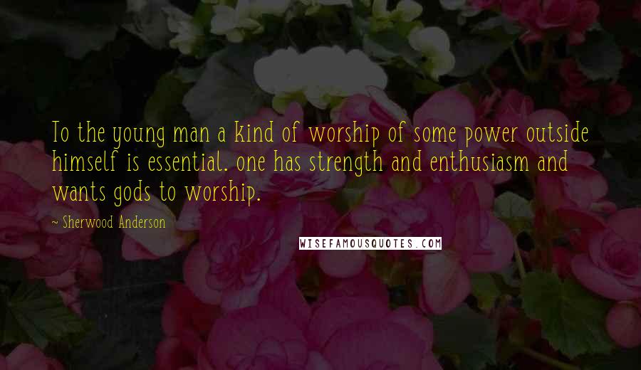 Sherwood Anderson Quotes: To the young man a kind of worship of some power outside himself is essential. one has strength and enthusiasm and wants gods to worship.