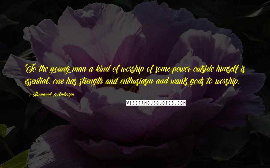 Sherwood Anderson Quotes: To the young man a kind of worship of some power outside himself is essential. one has strength and enthusiasm and wants gods to worship.