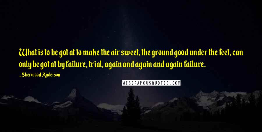 Sherwood Anderson Quotes: What is to be got at to make the air sweet, the ground good under the feet, can only be got at by failure, trial, again and again and again failure.