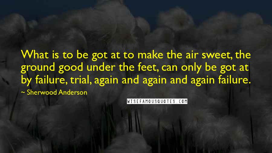 Sherwood Anderson Quotes: What is to be got at to make the air sweet, the ground good under the feet, can only be got at by failure, trial, again and again and again failure.