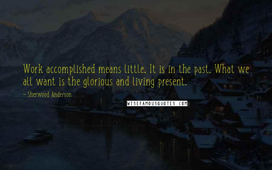 Sherwood Anderson Quotes: Work accomplished means little. It is in the past. What we all want is the glorious and living present.