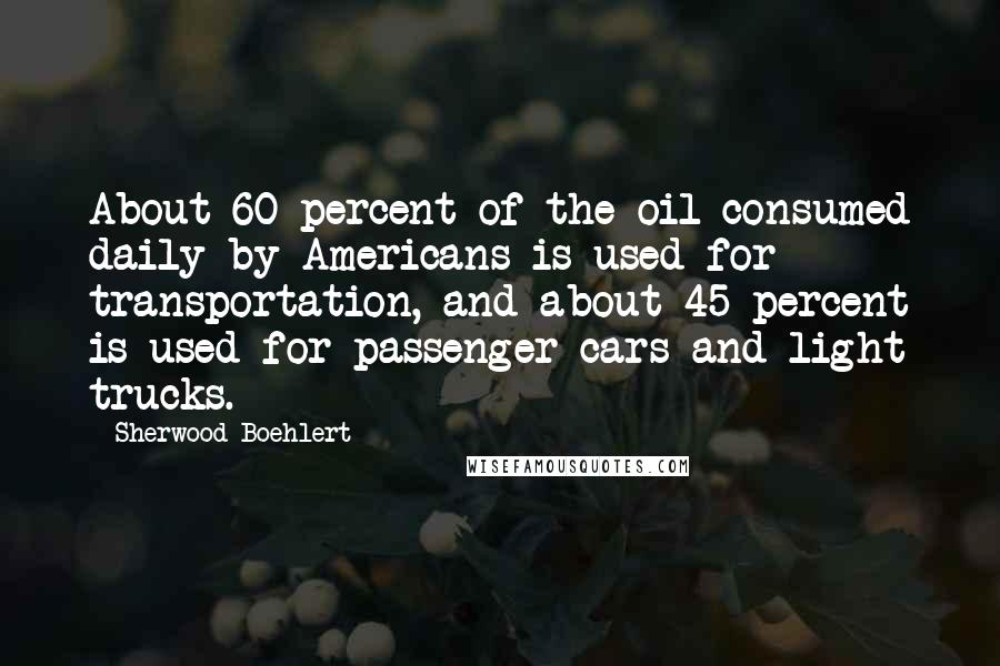 Sherwood Boehlert Quotes: About 60 percent of the oil consumed daily by Americans is used for transportation, and about 45 percent is used for passenger cars and light trucks.