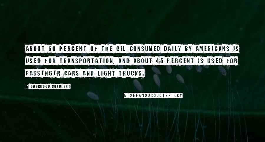 Sherwood Boehlert Quotes: About 60 percent of the oil consumed daily by Americans is used for transportation, and about 45 percent is used for passenger cars and light trucks.