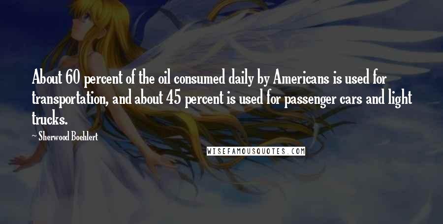 Sherwood Boehlert Quotes: About 60 percent of the oil consumed daily by Americans is used for transportation, and about 45 percent is used for passenger cars and light trucks.