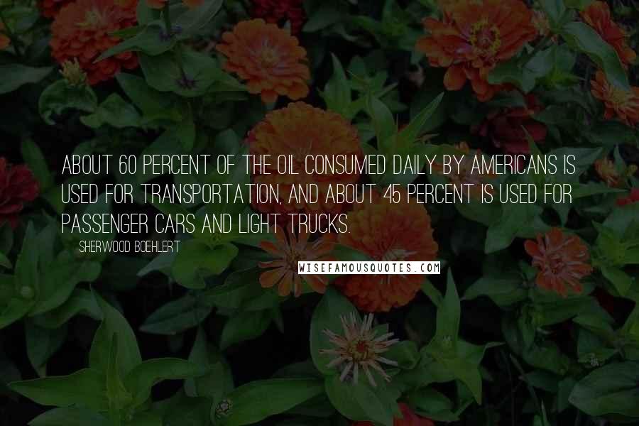 Sherwood Boehlert Quotes: About 60 percent of the oil consumed daily by Americans is used for transportation, and about 45 percent is used for passenger cars and light trucks.