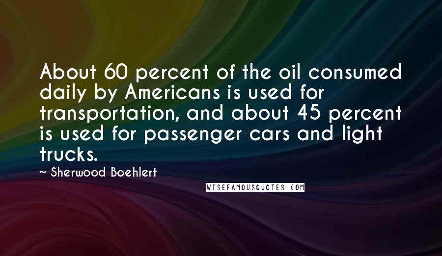 Sherwood Boehlert Quotes: About 60 percent of the oil consumed daily by Americans is used for transportation, and about 45 percent is used for passenger cars and light trucks.