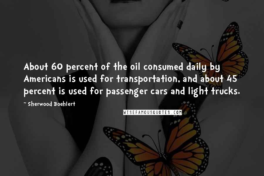 Sherwood Boehlert Quotes: About 60 percent of the oil consumed daily by Americans is used for transportation, and about 45 percent is used for passenger cars and light trucks.