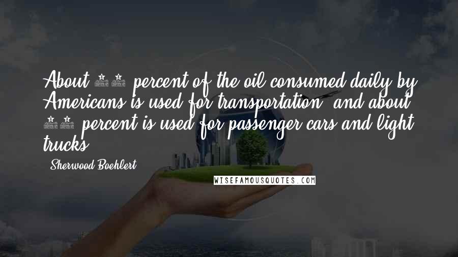 Sherwood Boehlert Quotes: About 60 percent of the oil consumed daily by Americans is used for transportation, and about 45 percent is used for passenger cars and light trucks.