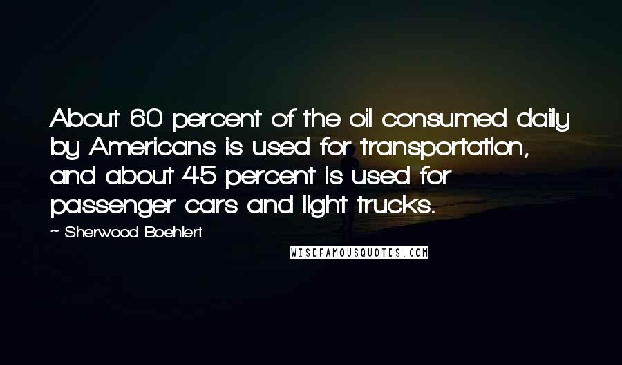 Sherwood Boehlert Quotes: About 60 percent of the oil consumed daily by Americans is used for transportation, and about 45 percent is used for passenger cars and light trucks.