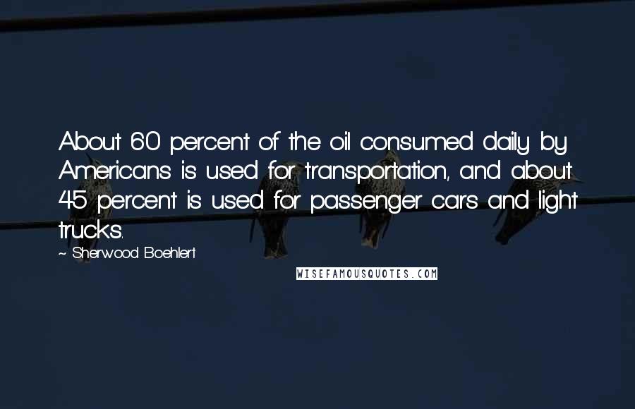 Sherwood Boehlert Quotes: About 60 percent of the oil consumed daily by Americans is used for transportation, and about 45 percent is used for passenger cars and light trucks.