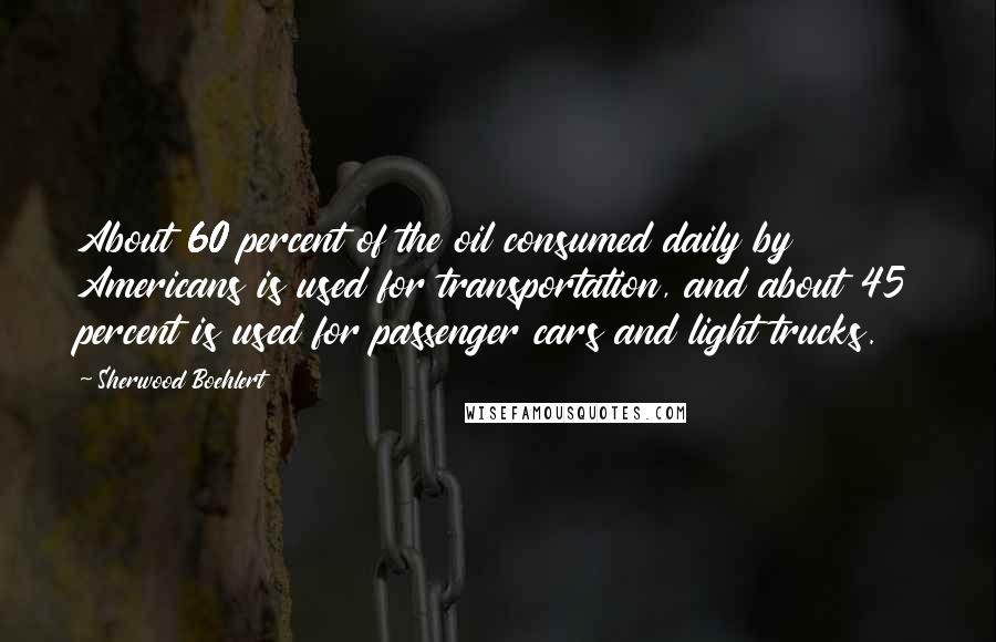 Sherwood Boehlert Quotes: About 60 percent of the oil consumed daily by Americans is used for transportation, and about 45 percent is used for passenger cars and light trucks.