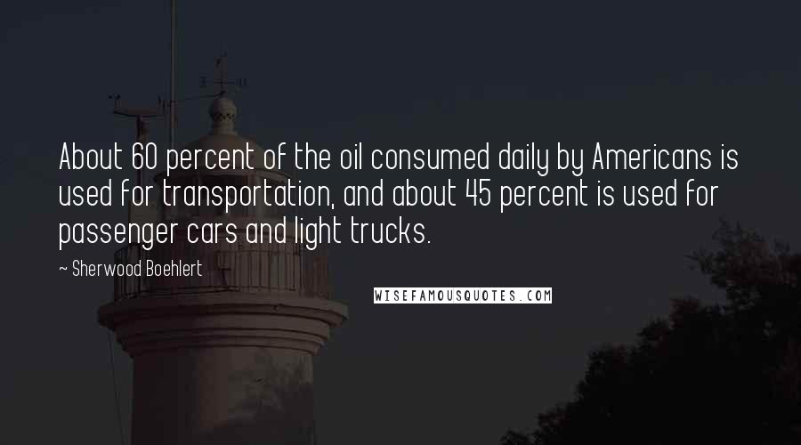 Sherwood Boehlert Quotes: About 60 percent of the oil consumed daily by Americans is used for transportation, and about 45 percent is used for passenger cars and light trucks.