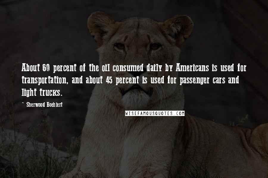 Sherwood Boehlert Quotes: About 60 percent of the oil consumed daily by Americans is used for transportation, and about 45 percent is used for passenger cars and light trucks.