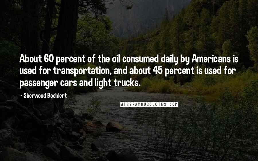 Sherwood Boehlert Quotes: About 60 percent of the oil consumed daily by Americans is used for transportation, and about 45 percent is used for passenger cars and light trucks.