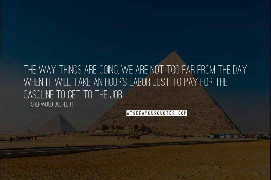 Sherwood Boehlert Quotes: The way things are going, we are not too far from the day when it will take an hour's labor just to pay for the gasoline to get to the job.