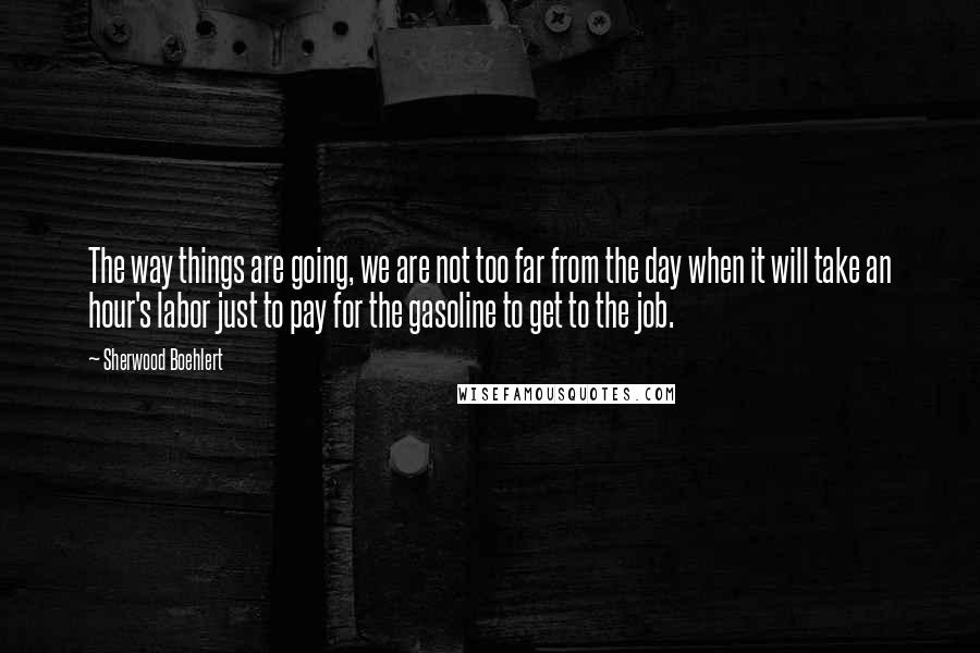 Sherwood Boehlert Quotes: The way things are going, we are not too far from the day when it will take an hour's labor just to pay for the gasoline to get to the job.