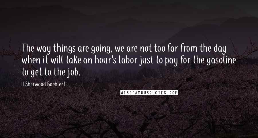 Sherwood Boehlert Quotes: The way things are going, we are not too far from the day when it will take an hour's labor just to pay for the gasoline to get to the job.