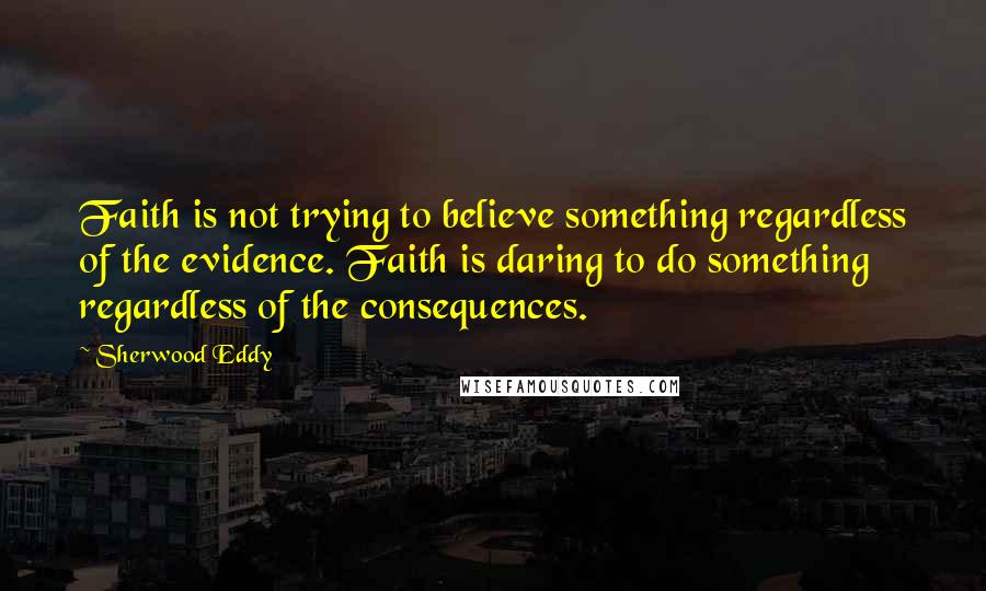Sherwood Eddy Quotes: Faith is not trying to believe something regardless of the evidence. Faith is daring to do something regardless of the consequences.