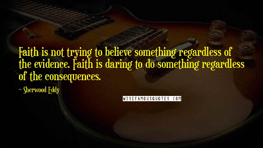 Sherwood Eddy Quotes: Faith is not trying to believe something regardless of the evidence. Faith is daring to do something regardless of the consequences.