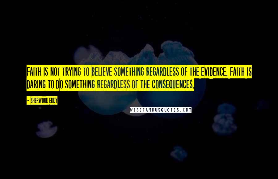 Sherwood Eddy Quotes: Faith is not trying to believe something regardless of the evidence. Faith is daring to do something regardless of the consequences.