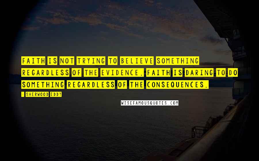 Sherwood Eddy Quotes: Faith is not trying to believe something regardless of the evidence. Faith is daring to do something regardless of the consequences.