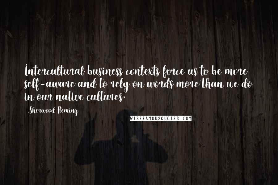 Sherwood Fleming Quotes: Intercultural business contexts force us to be more self-aware and to rely on words more than we do in our native cultures.