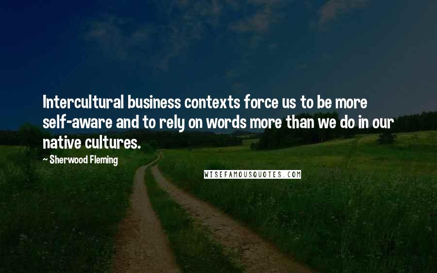 Sherwood Fleming Quotes: Intercultural business contexts force us to be more self-aware and to rely on words more than we do in our native cultures.