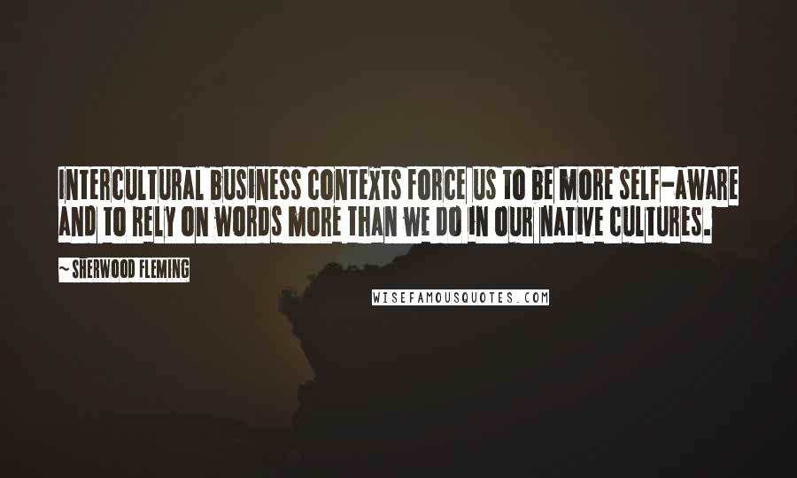 Sherwood Fleming Quotes: Intercultural business contexts force us to be more self-aware and to rely on words more than we do in our native cultures.