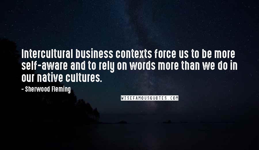 Sherwood Fleming Quotes: Intercultural business contexts force us to be more self-aware and to rely on words more than we do in our native cultures.