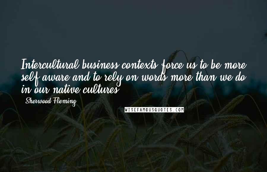 Sherwood Fleming Quotes: Intercultural business contexts force us to be more self-aware and to rely on words more than we do in our native cultures.