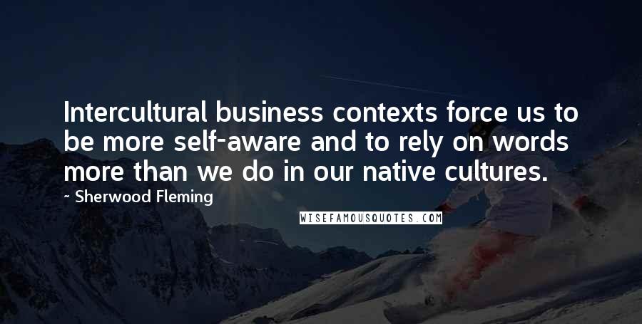 Sherwood Fleming Quotes: Intercultural business contexts force us to be more self-aware and to rely on words more than we do in our native cultures.