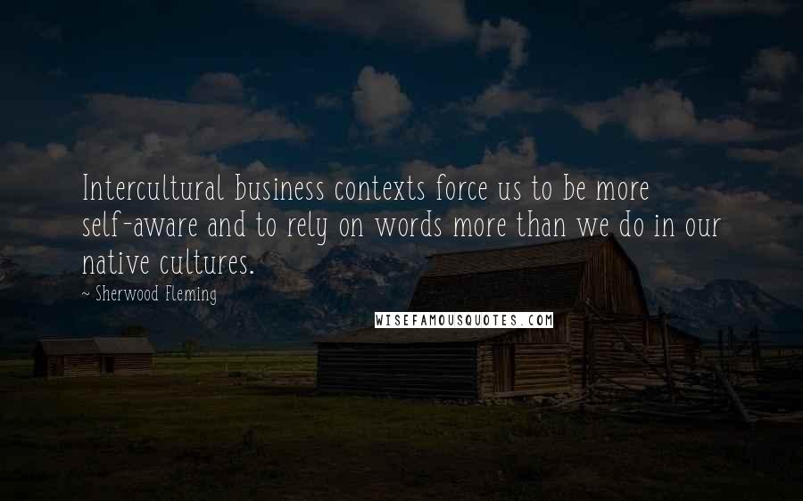 Sherwood Fleming Quotes: Intercultural business contexts force us to be more self-aware and to rely on words more than we do in our native cultures.