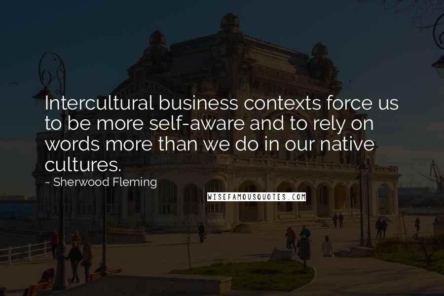 Sherwood Fleming Quotes: Intercultural business contexts force us to be more self-aware and to rely on words more than we do in our native cultures.