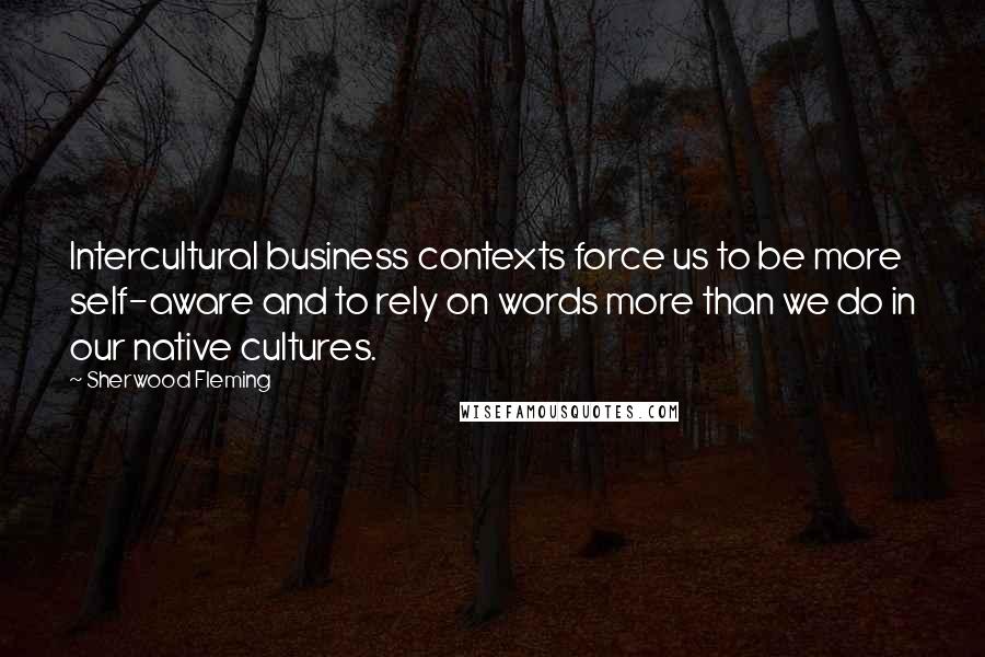 Sherwood Fleming Quotes: Intercultural business contexts force us to be more self-aware and to rely on words more than we do in our native cultures.