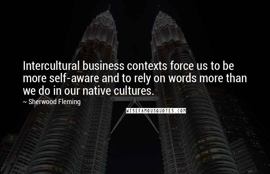 Sherwood Fleming Quotes: Intercultural business contexts force us to be more self-aware and to rely on words more than we do in our native cultures.