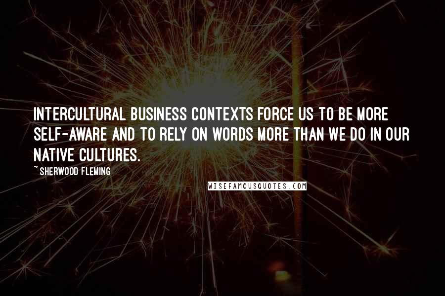 Sherwood Fleming Quotes: Intercultural business contexts force us to be more self-aware and to rely on words more than we do in our native cultures.