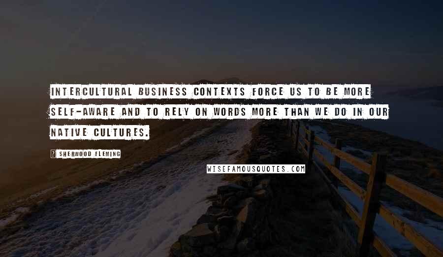 Sherwood Fleming Quotes: Intercultural business contexts force us to be more self-aware and to rely on words more than we do in our native cultures.