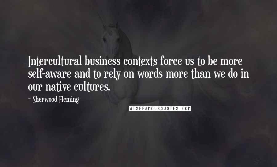 Sherwood Fleming Quotes: Intercultural business contexts force us to be more self-aware and to rely on words more than we do in our native cultures.