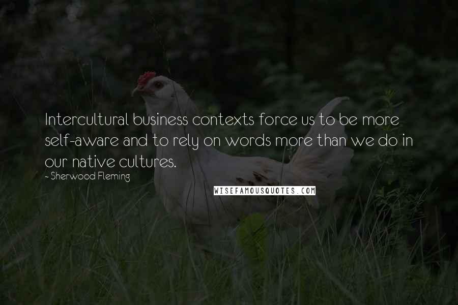 Sherwood Fleming Quotes: Intercultural business contexts force us to be more self-aware and to rely on words more than we do in our native cultures.