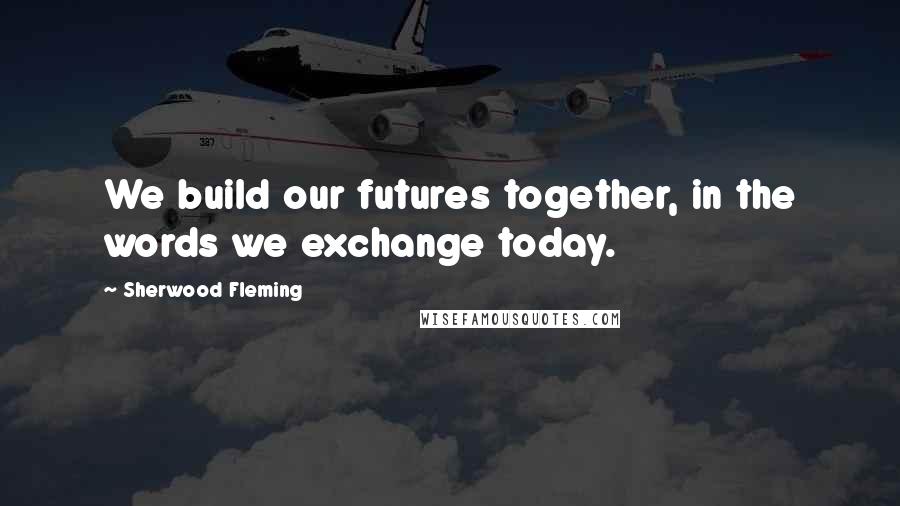 Sherwood Fleming Quotes: We build our futures together, in the words we exchange today.