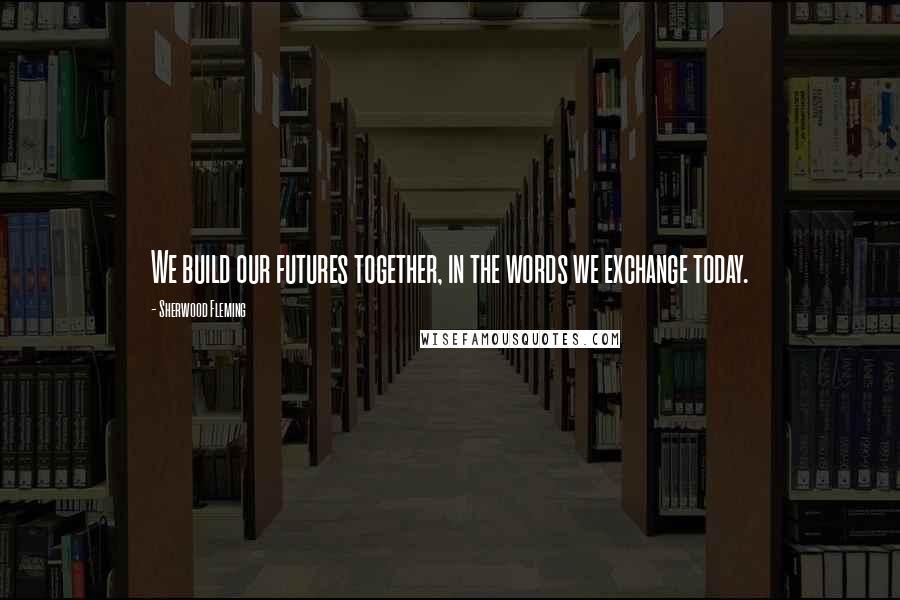 Sherwood Fleming Quotes: We build our futures together, in the words we exchange today.