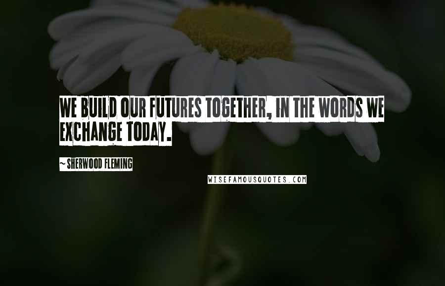 Sherwood Fleming Quotes: We build our futures together, in the words we exchange today.