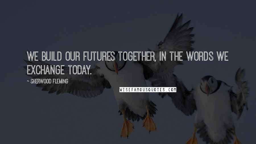 Sherwood Fleming Quotes: We build our futures together, in the words we exchange today.