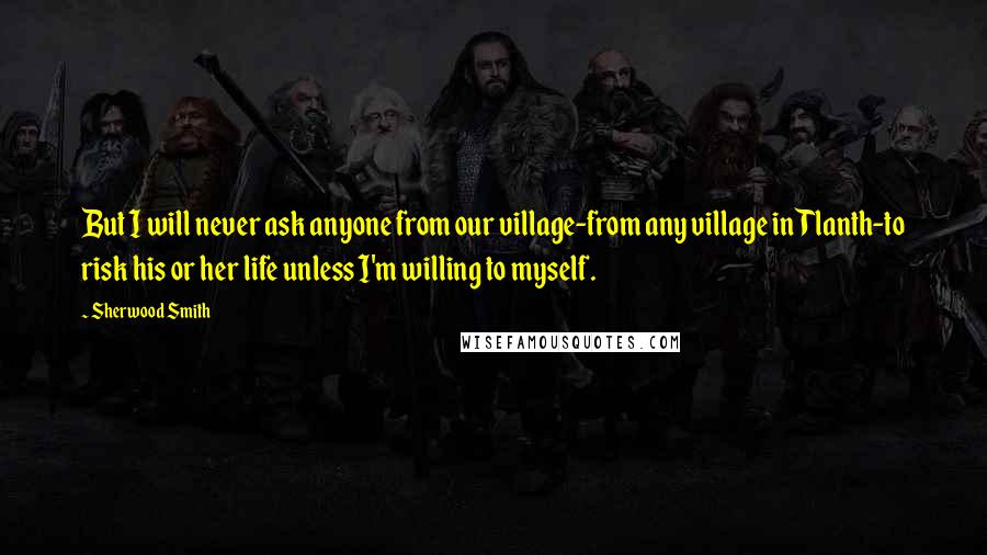 Sherwood Smith Quotes: But I will never ask anyone from our village-from any village in Tlanth-to risk his or her life unless I'm willing to myself.