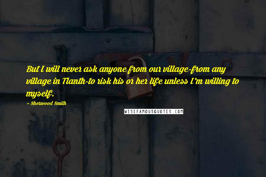 Sherwood Smith Quotes: But I will never ask anyone from our village-from any village in Tlanth-to risk his or her life unless I'm willing to myself.