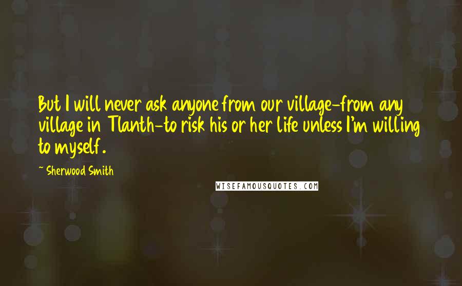 Sherwood Smith Quotes: But I will never ask anyone from our village-from any village in Tlanth-to risk his or her life unless I'm willing to myself.