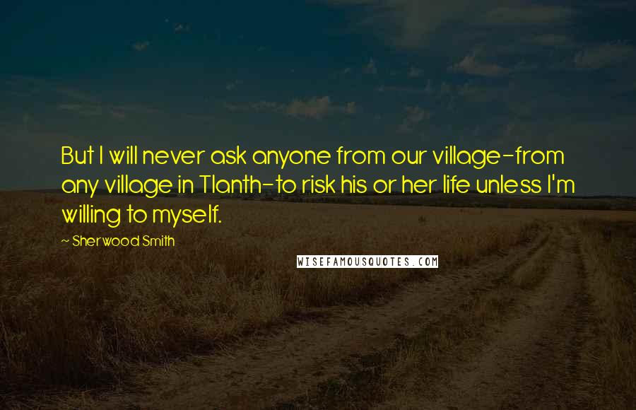 Sherwood Smith Quotes: But I will never ask anyone from our village-from any village in Tlanth-to risk his or her life unless I'm willing to myself.