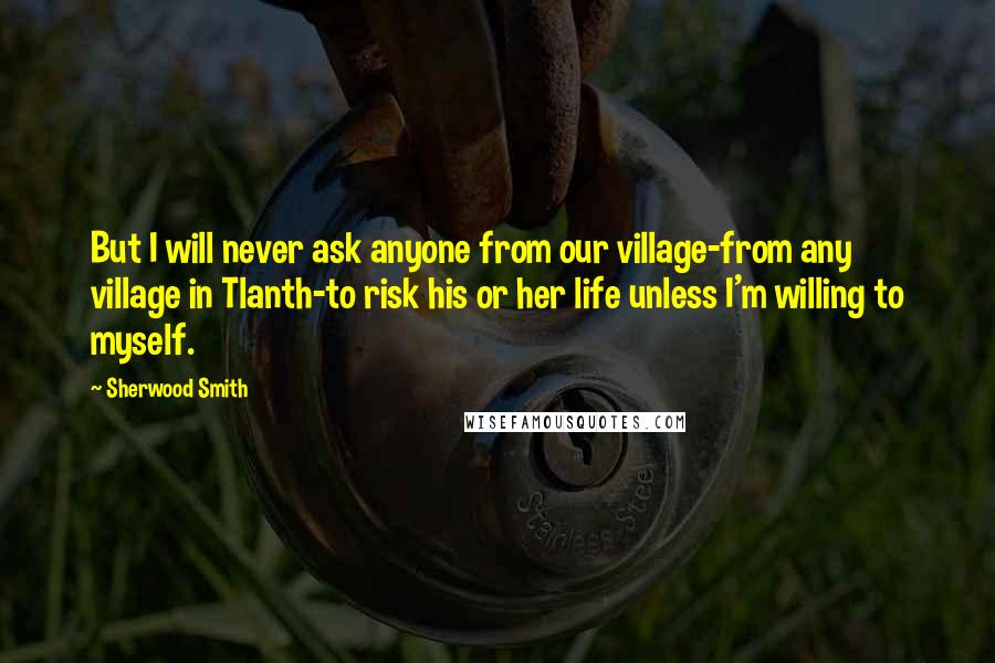 Sherwood Smith Quotes: But I will never ask anyone from our village-from any village in Tlanth-to risk his or her life unless I'm willing to myself.